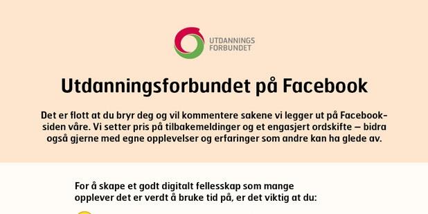 Plakat der det står "Utdanningsforbundet på Facebook. Det er flott at du bryr deg og vil kommentere sakene vi legger ut på Facebook-siden vår. Vi setter pris på tilbakemeldinger og et engasjert ordskifte – bidra også gjerne med egne opplevelser og erfaringer som andre kan ha glede av. For å skape et godt og trygt fellesskap for alle våre følgere kan vi velge å slette kommentarer som bryter med retningslinjene – og utelukke brukere som ikke bidrar konstruktivt i innhold og tone. For å skape et godt digitalt fellesskap som mange opplever det er verdt å bruke tid på, er det viktig at du:"